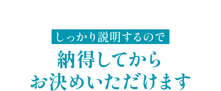 しっかり説明するので納得してからお決めいただけます